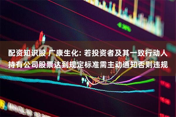 配资知识股 广康生化: 若投资者及其一致行动人持有公司股票达到规定标准需主动通知否则违规
