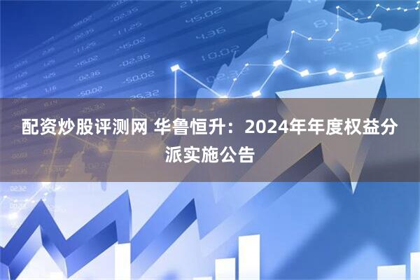配资炒股评测网 华鲁恒升：2024年年度权益分派实施公告