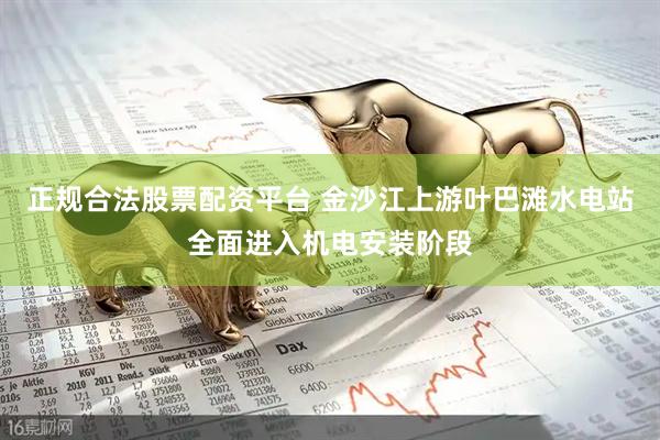 正规合法股票配资平台 金沙江上游叶巴滩水电站全面进入机电安装阶段