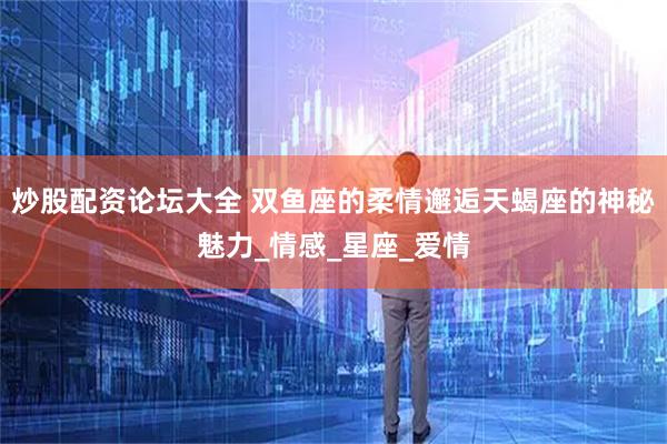 炒股配资论坛大全 双鱼座的柔情邂逅天蝎座的神秘魅力_情感_星座_爱情