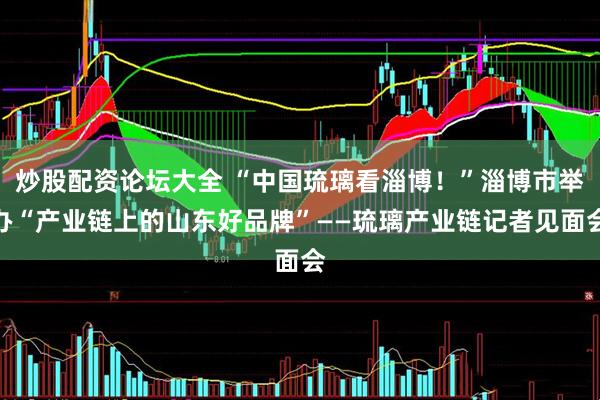 炒股配资论坛大全 “中国琉璃看淄博！”淄博市举办“产业链上的山东好品牌”——琉璃产业链记者见面会