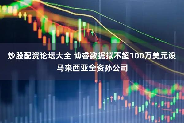 炒股配资论坛大全 博睿数据拟不超100万美元设马来西亚全资孙公司