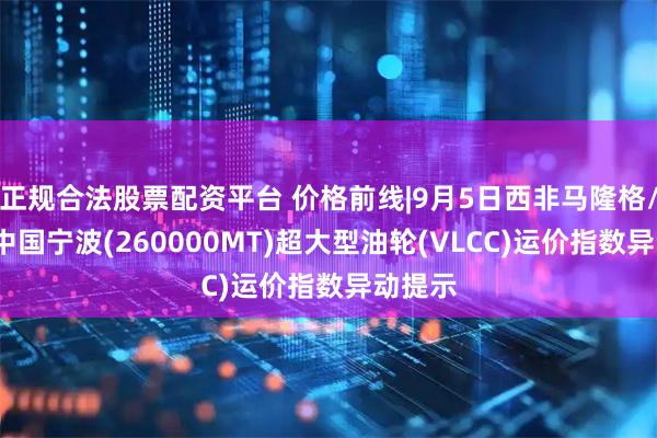 正规合法股票配资平台 价格前线|9月5日西非马隆格/杰诺-中国宁波(260000MT)超大型油轮(VLCC)运价指数异动提示