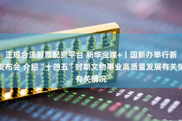 正规合法股票配资平台 新华全媒+丨国新办举行新闻发布会 介绍“十四五”时期文物事业高质量发展有关情况