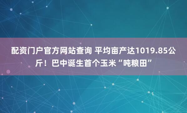 配资门户官方网站查询 平均亩产达1019.85公斤！巴中诞生首个玉米“吨粮田”
