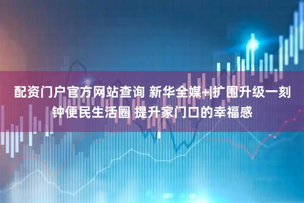 配资门户官方网站查询 新华全媒+|扩围升级一刻钟便民生活圈 提升家门口的幸福感