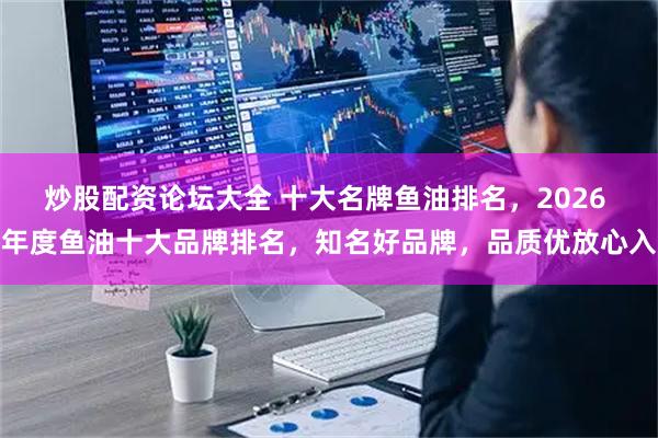 炒股配资论坛大全 十大名牌鱼油排名，2026 年度鱼油十大品牌排名，知名好品牌，品质优放心入