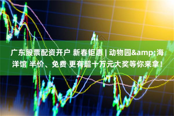 广东股票配资开户 新春钜惠 | 动物园&海洋馆 半价、免费 更有超十万元大奖等你来拿！