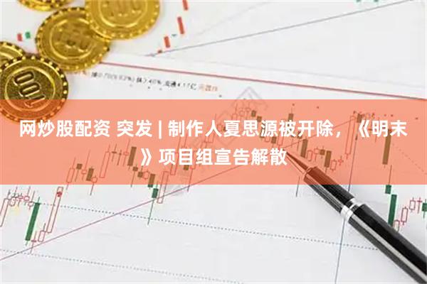 网炒股配资 突发 | 制作人夏思源被开除，《明末》项目组宣告解散