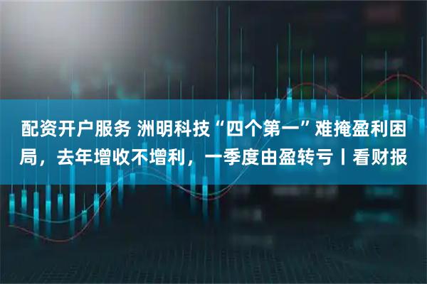 配资开户服务 洲明科技“四个第一”难掩盈利困局，去年增收不增利，一季度由盈转亏丨看财报