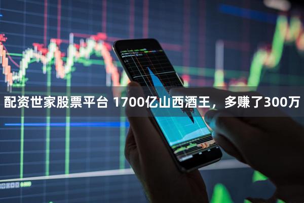 配资世家股票平台 1700亿山西酒王，多赚了300万