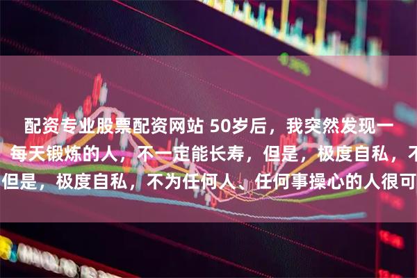 配资专业股票配资网站 50岁后，我突然发现一个残忍真相：极度自律，每天锻炼的人，不一定能长寿，但是，极度自私，不为任何人、任何事操心的人很可能长寿