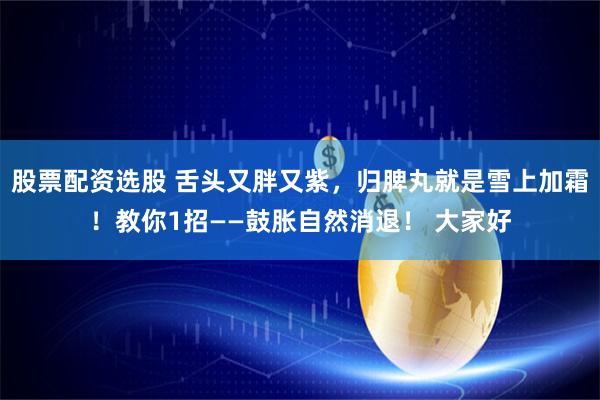 股票配资选股 舌头又胖又紫，归脾丸就是雪上加霜！教你1招——鼓胀自然消退！ 大家好