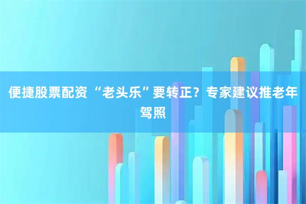 便捷股票配资 “老头乐”要转正？专家建议推老年驾照