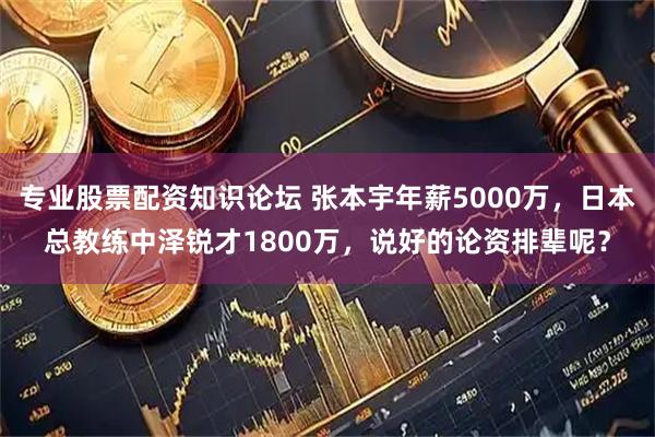 专业股票配资知识论坛 张本宇年薪5000万，日本总教练中泽锐才1800万，说好的论资排辈呢？