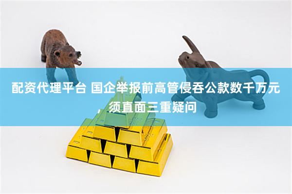 配资代理平台 国企举报前高管侵吞公款数千万元，须直面三重疑问